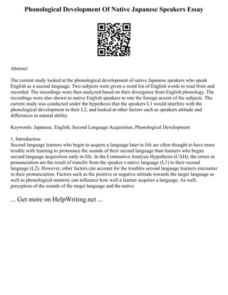 Phonological Development Of Native Japanese Speakers Essay
Abstract
The current study looked at the phonological development of native Japanese speakers who speak
English as a second language. Two subjects were given a word list of English words to read from and
recorded. The recordings were then analyzed based on their divergence from English phonology. The
recordings were also shown to native English speakers to rate the foreign accent of the subjects. The
current study was conducted under the hypothesis that the speakers L1 would interfere with the
phonological development in their L2, and looked at other factors such as speakers attitude and
differences in natural ability.
Keywords: Japanese, English, Second Language Acquisition, Phonological Development
1. Introduction
Second language learners who begin to acquire a language later in life are often thought to have more
trouble with learning to pronounce the sounds of their second language than learners who began
second language acquisition early in life. In the Contrastive Analysis Hypothesis (CAH), the errors in
pronunciation are the result of transfer from the speaker s native language (L1) to their second
language (L2). However, other factors can account for the troubles second language learners encounter
in their pronunciation. Factors such as the positive or negative attitude towards the target language as
well as phonological memory can influence how well a learner acquires a language. As well,
perception of the sounds of the target language and the native
... Get more on HelpWriting.net ...
 