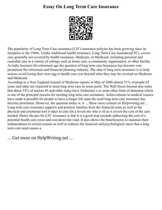 Essay On Long Term Care Insurance
The popularity of Long Term Care insurance (LTC) insurance policies has been growing since its
inception in the 1980s. Unlike traditional health insurance, Long Term Care insurance(LTC), covers
care generally not covered by health insurance, Medicare, or Medicaid, including personal and
custodial care in a variety of settings such as home care, a community organization, or other facility.
As baby boomers hit retirement age the question of long term care Insurance has become very
prominent the retirement and financial planning industry. The idea of long term insurance is to help
seniors avoid losing their next egg to health care cost beyond what they may be covered on Medicare
and Medicaid.
According to a New England Journal of Medicine reports in May of 2000 almost 51% of people 65
years and older are expected to need long term care as some point. The Wall Street Journal also notes
that about 55% of seniors 85 and older today have Alzheimer s or some other form of dementia which
is one of the principal reasons for needing long term care assistance. Achievements in medical science
have made it possible for people to have a longer life span the need long term care insurance has
become prominent. However, the question today is, is ... Show more content on Helpwriting.net ...
Long term care insurance supports and protects families from the financial ruins as well as the
physical and emotional tool it takes to care for a loved one who is ill as it covers the cost of the care
needed. Hence the pro for LTC insurance is that it is a good step towards addressing the cost of a
potential health care crisis and cost down the road. It also allows the beneficiaries to maintain their
independence to certain extents as well as reduces the financial and psychological stress that a long
term care need causes a
... Get more on HelpWriting.net ...
 