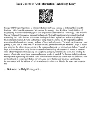 Data Collection And Information Technology Essay
Survey Of Different Algorithms to Minimize Latency in Cloud Gaming to Enhance QoE Sourabh
Pardeshi , Nitin More Department of Information Technology , Smt. Kashibai Navale College of
Engineering pardeshisourabh935@gmail.com Department of Information Technology , Smt. Kashibai
Navale College of Engineering nsmore@sinhgad.edu Abstract Since the rapid growth of the cloud
computing, data collection and information sharing are led to a higher level and are replacing the
traditional computation. Several technologies using cloud in all areas are developing to adapt the
revolution of information technology and one of them is cloud gaming. The study explains what cloud
gaming is, and look at some detail of its overview and general architecture. After that , ways to assess
and minimize the latency issues arising in the on demand gaming environment are studied. Through a
large scale measurement study that the current cloud computing infrastructure is unable to meet the
strict latency requirements necessary for acceptable game play for many end users, thus limiting the
number of potential users for an on demand gaming service is studied. Further our study investigates
the impact of augmenting the current cloud infrastructure with servers located near the end users, such
as those found in content distribution networks, and show that the user coverage significantly
increases even with the addition of only a small number of servers. Finally, the paper concludes that
the
... Get more on HelpWriting.net ...
 
