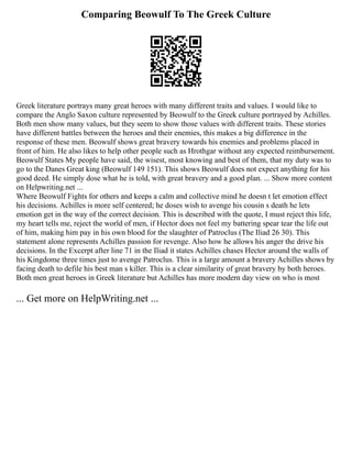 Comparing Beowulf To The Greek Culture
Greek literature portrays many great heroes with many different traits and values. I would like to
compare the Anglo Saxon culture represented by Beowulf to the Greek culture portrayed by Achilles.
Both men show many values, but they seem to show those values with different traits. These stories
have different battles between the heroes and their enemies, this makes a big difference in the
response of these men. Beowulf shows great bravery towards his enemies and problems placed in
front of him. He also likes to help other people such as Hrothgar without any expected reimbursement.
Beowulf States My people have said, the wisest, most knowing and best of them, that my duty was to
go to the Danes Great king (Beowulf 149 151). This shows Beowulf does not expect anything for his
good deed. He simply dose what he is told, with great bravery and a good plan. ... Show more content
on Helpwriting.net ...
Where Beowulf Fights for others and keeps a calm and collective mind he doesn t let emotion effect
his decisions. Achilles is more self centered; he doses wish to avenge his cousin s death he lets
emotion get in the way of the correct decision. This is described with the quote, I must reject this life,
my heart tells me, reject the world of men, if Hector does not feel my battering spear tear the life out
of him, making him pay in his own blood for the slaughter of Patroclus (The Iliad 26 30). This
statement alone represents Achilles passion for revenge. Also how he allows his anger the drive his
decisions. In the Excerpt after line 71 in the Iliad it states Achilles chases Hector around the walls of
his Kingdome three times just to avenge Patroclus. This is a large amount a bravery Achilles shows by
facing death to defile his best man s killer. This is a clear similarity of great bravery by both heroes.
Both men great heroes in Greek literature but Achilles has more modern day view on who is most
... Get more on HelpWriting.net ...
 