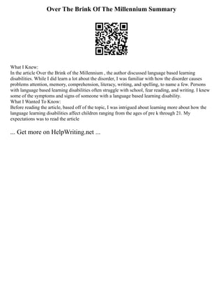 Over The Brink Of The Millennium Summary
What I Knew:
In the article Over the Brink of the Millennium , the author discussed language based learning
disabilities. While I did learn a lot about the disorder, I was familiar with how the disorder causes
problems attention, memory, comprehension, literacy, writing, and spelling, to name a few. Persons
with language based learning disabilities often struggle with school, fear reading, and writing. I knew
some of the symptoms and signs of someone with a language based learning disability.
What I Wanted To Know:
Before reading the article, based off of the topic, I was intrigued about learning more about how the
language learning disabilities affect children ranging from the ages of pre k through 21. My
expectations was to read the article
... Get more on HelpWriting.net ...
 