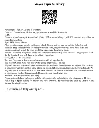 Wayca Capac Summary
November ( 1524 27 ) A land of wonders
Francisco Pizarro Made his first voyage to the new world in November
1524.
Pizarro s second voyage ( November 1526 to 1527) was much larger, with 160 men and several horses
carried in two ships.
April 1528 Puerto Pizarro
After spending seven months on Gorgon Island, Pizarro and his men set sail for Columbia and
Ecuador. They traveled down the mangrove coast. Here, they encountered more balsa rafts. The
Indians continued to sail the coast until they recognized there home town,
Tumbes. When the indigenous people saw the ship on the sea they were amazed. They prepared foods
for the Spaniards and sailed out to the ship to greet them.
Spring 1528 Death of the Inca
The Inca Governor at Tumbes sent his runners with all speed to the
Inca Wayna Capac. Who was near Quito resting after battle. The Inca
Wayna Capac was concerned about the outbreak of pestilence in the heart of his empire. The outbreak
of smallpox swept through his army taking out his trusted generals and catching the virus himself. As
Wayna Capac s health worsened, he was asked to name his successor sources claim he choose his son
or his younger brother this decision led his empire to a bloody civil war.
Summer 1529 Audience with The King
Pizarro returned elated to Panama and there the partners formulated their plan of conquest. He then
took a ship to Spain looking for backers and royal approval. He was received a court by Charles V and
showed the king Peruvian
... Get more on HelpWriting.net ...
 