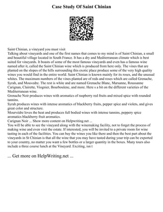 Case Study Of Saint Chinian
Saint Chinian, a vineyard you must visit
Talking about vineyards and one of the first names that comes to my mind is of Saint Chinian, a small
and beautiful village located in South France. It has a dry and Mediterranean climate which is best
suited for vineyards. It boasts of some of the most famous vineyards and even has a famous wine
named after it, called the Saint Chinian wine which is produced from here only. The vines that are
planted on the slopes of the hills surrounding this exotic place produce some of the very high quality
wines you would find in the entire world. Saint Chinian is known mainly for its roses, and the unusual
whites. The maximum numbers of the vines planted are of reds and roses which are called Grenache,
Syrah, and Mouvedre. The rest is white and are named Grenache Blanc, Marsanne, Roussanne
Carignan, Clairette, Viognier, Bourboulenc, and more. Here s a bit on the different varieties of the
Mediterranean wine.
Grenache Noir produces wines with aromatics of raspberry red fruits and mixed spice with rounded
tannins.
Syrah produces wines with intense aromatics of blackberry fruits, pepper spice and violets, and gives
great color and structure.
Mourvèdre loves the heat and produces full bodied wines with intense tannins, peppery spice
aromatics blackberry fruit aromatics.
Carignan Noir ... Show more content on Helpwriting.net ...
You will be able to see the vineyard along with the winemaking facility, not to forget the process of
making wine and even visit the estate. If interested, you will be invited to a private room for wine
tasting in each of the facilities. You can buy the wines you like there and then the best part about the
vineyards in St Chinian is that all the wine that you may have tasted during your trip can be exported
to your country, no matter you want a few bottles or a larger quantity in the boxes. Many tours also
include a three course lunch at the Vineyard. Exciting, isn t
... Get more on HelpWriting.net ...
 