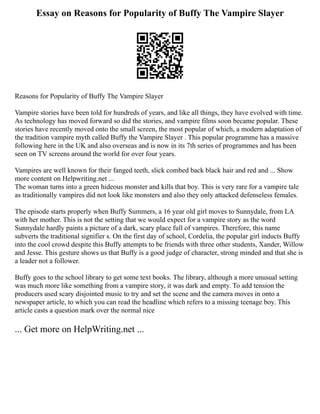 Essay on Reasons for Popularity of Buffy The Vampire Slayer
Reasons for Popularity of Buffy The Vampire Slayer
Vampire stories have been told for hundreds of years, and like all things, they have evolved with time.
As technology has moved forward so did the stories, and vampire films soon became popular. These
stories have recently moved onto the small screen, the most popular of which, a modern adaptation of
the tradition vampire myth called Buffy the Vampire Slayer . This popular programme has a massive
following here in the UK and also overseas and is now in its 7th series of programmes and has been
seen on TV screens around the world for over four years.
Vampires are well known for their fanged teeth, slick combed back black hair and red and ... Show
more content on Helpwriting.net ...
The woman turns into a green hideous monster and kills that boy. This is very rare for a vampire tale
as traditionally vampires did not look like monsters and also they only attacked defenseless females.
The episode starts properly when Buffy Summers, a 16 year old girl moves to Sunnydale, from LA
with her mother. This is not the setting that we would expect for a vampire story as the word
Sunnydale hardly paints a picture of a dark, scary place full of vampires. Therefore, this name
subverts the traditional signifier s. On the first day of school, Cordelia, the popular girl inducts Buffy
into the cool crowd despite this Buffy attempts to be friends with three other students, Xander, Willow
and Jesse. This gesture shows us that Buffy is a good judge of character, strong minded and that she is
a leader not a follower.
Buffy goes to the school library to get some text books. The library, although a more unusual setting
was much more like something from a vampire story, it was dark and empty. To add tension the
producers used scary disjointed music to try and set the scene and the camera moves in onto a
newspaper article, to which you can read the headline which refers to a missing teenage boy. This
article casts a question mark over the normal nice
... Get more on HelpWriting.net ...
 