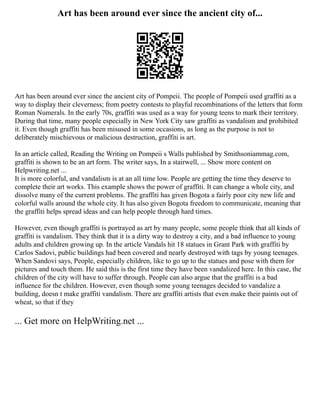 Art has been around ever since the ancient city of...
Art has been around ever since the ancient city of Pompeii. The people of Pompeii used graffiti as a
way to display their cleverness; from poetry contests to playful recombinations of the letters that form
Roman Numerals. In the early 70s, graffiti was used as a way for young teens to mark their territory.
During that time, many people especially in New York City saw graffiti as vandalism and prohibited
it. Even though graffiti has been misused in some occasions, as long as the purpose is not to
deliberately mischievous or malicious destruction, graffiti is art.
In an article called, Reading the Writing on Pompeii s Walls published by Smithsoniammag.com,
graffiti is shown to be an art form. The writer says, In a stairwell, ... Show more content on
Helpwriting.net ...
It is more colorful, and vandalism is at an all time low. People are getting the time they deserve to
complete their art works. This example shows the power of graffiti. It can change a whole city, and
dissolve many of the current problems. The graffiti has given Bogota a fairly poor city new life and
colorful walls around the whole city. It has also given Bogota freedom to communicate, meaning that
the graffiti helps spread ideas and can help people through hard times.
However, even though graffiti is portrayed as art by many people, some people think that all kinds of
graffiti is vandalism. They think that it is a dirty way to destroy a city, and a bad influence to young
adults and children growing up. In the article Vandals hit 18 statues in Grant Park with graffiti by
Carlos Sadovi, public buildings had been covered and nearly destroyed with tags by young teenages.
When Sandovi says, People, especially children, like to go up to the statues and pose with them for
pictures and touch them. He said this is the first time they have been vandalized here. In this case, the
children of the city will have to suffer through. People can also argue that the graffiti is a bad
influence for the children. However, even though some young teenages decided to vandalize a
building, doesn t make graffiti vandalism. There are graffiti artists that even make their paints out of
wheat, so that if they
... Get more on HelpWriting.net ...
 