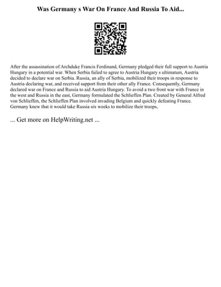 Was Germany s War On France And Russia To Aid...
After the assassination of Archduke Francis Ferdinand, Germany pledged their full support to Austria
Hungary in a potential war. When Serbia failed to agree to Austria Hungary s ultimatum, Austria
decided to declare war on Serbia. Russia, an ally of Serbia, mobilized their troops in response to
Austria declaring war, and received support from their other ally France. Consequently, Germany
declared war on France and Russia to aid Austria Hungary. To avoid a two front war with France in
the west and Russia in the east, Germany formulated the Schlieffen Plan. Created by General Alfred
von Schlieffen, the Schlieffen Plan involved invading Belgium and quickly defeating France.
Germany knew that it would take Russia six weeks to mobilize their troops,
... Get more on HelpWriting.net ...
 