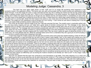 This team has once again really shown us their “stuff” and I’m no longer left wondering what happened to that wonderful model in the application photos. The theme was very well communicated and the model’s posing and expressions really shown through. In the first image her pose is nicely executed and the way she is holding her hands and has her lips parted really helps to express emotion when the eyes can’t. There is a bit of awkwardness in the photo however; the model’s left hand is held weirdly and it makes her fingers look obscure as though two are relaxed and two are tensed which is contradictory to each other. The other issue is how tightly she is holding her arms into her body; it makes there be a rather large crease between her armpits and shoulders and it is just too tight. Aside from that however the picture is very nicely done and the theme of censorship is wonderfully executed. The image isn’t too interesting to look at though but it isn’t boring – I don’t know for sure what is missing from it but the picture just needs a little something extra to really bring it home.  Out of the set the team’s second image is the one I feel was executed the best. The model’s pose is practically perfect with the only issue being cropping and you can really feel a great sense of emotion coming from her. The message is very clearly displayed and it is overall a very lovely picture to look at. This team’s third image honestly didn’t give me too much to judge as it is solely the model’s ear. The message was communicated exceptionally well and it is an interesting picture to look at although, once again, there isn’t too much modeling involved so I cannot honestly judge it from that perspective. The fourth image is posed nicely although there is once again the bad cropping with the model’s hand. She has done a great job again at delivering emotion to the viewer and I am most pleased with this. While the message takes some time to understand they did a good job at communicating it to us and this is overall a picture that is pleasing to the eyes.  In their final image the model’s posing was still well done but there were some parts that needed tweaking. Firstly her left arm is awkwardly positioned in a way that while you can tell it’s bent it doesn’t quite register “bent” to the viewer and it leaves you a tad confused. Additionally, the positioning of her left hand is nicely played out however at that angle her hand should have been turned a bit more upwards to that we don’t see the inside of her hand as her current position is really designed for a front camera shot. Now the model’s right arm seems to be completely eaten by her hair and we cannot see where her arm starts and her body ends which can cause the illusion that they are connected. There is once again a cropping issue with the model’s feet as well as the side of her left arm; when we see most of something we want to see all of it. Unlike the other images the model really dwindled down in this one as far as expressing emotion goes, I can barely feel anything from her. I know that she is wonderful at expressing herself in images and I want her to push herself in this field and continue to wow us. In this image I also cannot see too much of their theme of censorship. While the model is censored on her body it doesn’t really communicate that and it looks more like she is simply standing there waiting for something to happen instead of feeling like there is something censoring what she can have. Perhaps this image should have been played out differently such as binding the model to herself so she literally can “feel no evil?” In this image I really felt lost on their theme.  All-in-all I am pleased that this team has continued to push themselves to get better. They keep stepping it up a notch and have really begun to show us just what they can do when they put their minds to it. The model is very good at posing and just has a few more things to look out for and she has truly shown us that she is excellent at showing emotion. They also did a really good job with following a theme and showing their statement on censorship. They just need to keep on chugging along and getting better as they have been.  Modeling Judge: Cassandra, 3 