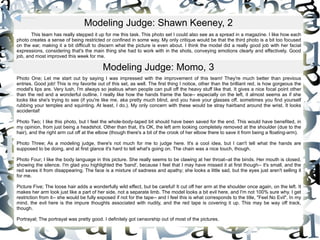 This team has really stepped it up for me this task. This photo set I could also see as a spread in a magazine. I like how each photo creates a sense of being restricted or confined in some way. My only critique would be that the third photo is a bit too focused on the ear, making it a bit difficult to discern what the picture is even about. I think the model did a really good job with her facial expressions, considering that's the main thing she had to work with in the shots, conveying emotions clearly and effectively. Good job, and most improved this week for me.  Modeling Judge: Shawn Keeney, 2 Photo One; Let me start out by saying I was impressed with the improvement of this team! They're much better than previous entries. Good job! This is my favorite out of this set, as well. The first thing I notice, other than the brilliant red, is how gorgeous the model's lips are. Very lush, I'm always so jealous when people can pull off the heavy stuff like that. It gives a nice focal point other than the red and a wonderful outline. I really like how the hands frame the face-- especially on the left, it almost seems as if she looks like she's trying to see (if you're like me, aka pretty much blind, and you have your glasses off, sometimes you find yourself rubbing your temples and squinting. At least, I do.). My only concern with these would be stray hairband around the wrist. It looks accidental!  Photo Two; I like this photo, but I feel the whole-body-taped bit should have been saved for the end. This would have benefited, in my opinion, from just being a headshot. Other than that, it's OK, the left arm looking completely removed at the shoulder (due to the hair), and the right arm cut off at the elbow (though there's a bit of the crook of her elbow there to save it from being a floating-arm).  Photo Three; As a modeling judge, there's not much for me to judge here. It's a cool idea, but I can't tell what the hands are supposed to be doing, and at first glance it's hard to tell what's going on. The chain was a nice touch, though.  Photo Four; I like the body language in this picture. She really seems to be clawing at her throat--at the binds. Her mouth is closed, showing the silence. I'm glad you highlighted the 'band', because I feel that I may have missed it at first though-- it's small, and the red saves it from disappearing. The face is a mixture of sadness and apathy; she looks a little sad, but the eyes just aren't selling it for me.  Picture Five; The loose hair adds a wonderfully wild effect, but be careful! It cut off her arm at the shoulder once again, on the left. It makes her arm look just like a part of her side, not a separate limb. The model looks a bit evil here, and I'm not 100% sure why. I get restriction from it-- she would be fully exposed if not for the tape-- and I feel this is what corresponds to the title, "Feel No Evil". In my mind, the evil here is the impure thoughts associated with nudity, and the red tape is covering it up. This may be way off track, though.  Portrayal; The portrayal was pretty good. I definitely got censorship out of most of the pictures.  Modeling Judge: Momo, 3 