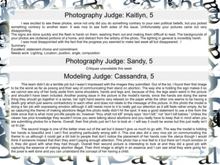 Photography Judge: Kaitlyn, 5 I was excited to see these photos, since not only did you do something contrary to your own political beliefs, but you picked something contrary to another team. It was nice to see both sides of the issue. Unfortunately your pictures came out very disappointing.  The signs are done quickly and the flash is harsh on them, washing them out and making them difficult to read. The backgrounds of your photos are cluttered portions of a home, and distract from the artistry of the photo. The lighting in general is incredibly harsh.  I was most disappointed with the fact that the progress you seemed to make last week all but disappeared. :/  Summary:  Excellent: statement choice and commitment  Needs work: Lighting, Location, position, angle, composition  Photography Judge: Sandy, 5 Critiques unavailable this week Modeling Judge: Cassandra, 5 This team didn’t do a terrible job but I wasn’t impressed with the images they submitted. Out of the lot, I found their first image to be the worst as far as posing and their way of communicating their stand on abortion. The way she is holding the sign makes it so we cannot see any of her body aside from some shoulders, hands and legs and, because of this, the legs seem weird in the picture and shouldn’t have been included. Another posing issue in the picture is the model’s hands; since the hands are doing the same thing they should go together in a sense, her right hand seems very relaxed on the paper while the other one seems to be having a death grip which just seems contradictory to each other and does not relate to the message of this picture. In this photo the model is doing a fair job with expressing emotion although it still needs more to it to really get our attention as it still feels rather empty. As far as capturing the theme of making abortions illegal this photo really didn’t hit the spot. It was a good statement to use a line from the bible since that is what most pro-life people do, however “thou shalt not kill” simply says “don’t kill,” not “don’t kill babies.” Unless the viewer has prior knowledge they wouldn’t know you were talking about abortions and you really have to keep that in mind when you are submitting photos for a theme. Overall, their first photo just isn’t fun to look at - I will say it could be worse but this just really isn’t up to par.  The second image is one of the better ones out of the set but it doesn’t give us much to go with. The way the model is holding her hands is beautiful and I can’t find anything particularly wrong with it. This one also did a very nice job on communicating the theme to us although it could get a bit lost to people that don’t notice the placement of her hands over the uterus though I would think if someone missed that then they aren’t paying enough attention. This photo has a nice feel to it but there isn’t much emotion in it, they did good with what they had though. Overall their second picture is interesting to look at and they did a good job with capturing the essence of making abortion illegal. Their third image is alright in an essence and I can see what they were going for; the pose is well done and you can understand the concept of her having a child.  