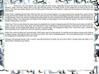 Photo Two; It's a bit clichéd, yes, but it gets the point across; especially because the heart is not directly over the stomach, rather, more the 'uterus' area, or so I get from the picture. The dress covers up the model and it's hard to tell. An OK picture. The heart was clearly defined, and I like the purple of the dress, but it blends in easily with the background. More light may have helped.  Photo Three; I definitely got the 'baby' vibe from this, but not so much abortion. I can see where you're coming from; I get a strong, 'loving' feel from the mother, thus "love your baby" could come from this. Without knowledge of the topic, though, I would just go, oh! A pregnant lady. That's nice. But the modeling was pretty good! You did a wonderful job of placing the hands to create the illusion of a pregnant mother. The dress hides the shape of the model, but that helped in this case with the illusion. The face is a bit blank, though. Pretty jawline, lost neck.  Photo Four; This is a shot where the dress does not compliment the model. It hangs loosely off of her frame and makes her look like a blob; she has nice curves, show them, don't hide them! I don't understand her facial expression. She looks like she's trying and failing to smile, or was caught while talking. It's hard to read the sign. The background does not fit; if she has a sign, it looks like she's protesting, thus I would have used an outdoorsy, suburban setting.  Photo Five; I love my baby and I love the bible. That's what I get out of this picture. Or, perhaps you're trying to bring up the child as a religious being. I don't get pro-life or pro-choice out of this. Her neck is completely gone-- not a very attractive pose. The clutter in the background is distracting me from the model.  Portrayal; OK portrayal overall, I felt. In some I was left scratching my head, but out of all of them I at least either got 'baby' or 'no killing' which correlate to your theme.  