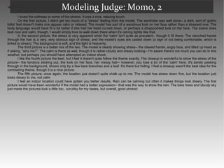 Modeling Judge: Momo, 2 I loved the softness to some of the photos. It was a nice, relaxing touch.  On the first picture, I didn't get too much of a "stress" feeling from the model. The wardrobe was well done-- a dark, sort of 'gothic lolita' feel doesn't make one appear calm or relaxed. The model has sort of a wondrous look on her face rather than a stressed one. The body language would have fit a bit better if she had her head curved down, or perhaps a disappointed look on her face. The scene does look nice and calm, though, I would simply love to walk down there when it's raining lightly like that.  In the second picture, the stress is very apparent while the 'calm' isn't quite as prevalent.. though it IS there. The clenched hands through the hair is a very, very obvious sign of stress, and the model's eyes are casted down (a sign of not being comfortable, which is linked to stress). The background is soft, and the light is heavenly.  The third picture is a better mix of the two. The model is clearly showing stress-- the clawed hands, angry face, and tilted up head as if asking, "why me?". The calm is there as well, though it is rather cloudy and dreary looking-- I'm aware there's not much you can do in this weather, but perhaps you should have attempted an indoor shoot.  I like the fourth picture the best, but I feel it doesn't quite follow the theme exactly. The closeup is wonderful to show the stress of the picture-- the tendons sticking out, the look on her face, her messy hair-- however, you lose a lot of the 'calm' here. It's barely peeking through in the background, shown only by a few bare branches and a leaf. It's there but hiding. I feel a closeup wasn't the best idea for the contrasting theme, though it is a nice picture.  The fifth picture, once again, the location just doesn't quite chalk up to me. The model has stress down fine, but the location just looks dreary to me, not calm.  I feel an indoor location could have gotten you better results. Rain can be calming but often it makes things look dreary. The first picture would have been wonderful if the model had a better expression-- that was the way to show the rain. The bare trees and cloudy sky just made the pictures look a little too.. scrubby for my tastes, but overall, good photos!  