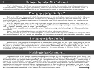 Photography judge: Nick Sullivan, 2 What's with all the clutter? I liked the way your portrayed your theme, but the fact that there were random things in the photos definitely took away from their beauty. The final shot's angle is really interesting, and I like the reflections in the second and third shots, but I think that, overall, a bit more cohesiveness would have been a good idea. Also, the third photo seems kind of inserted, but other than those things, this was an okay set.  Photography judge: Kaitlyn, 2 I will not lie. I didn’t think this team could pull off what they were assigned for their storyboard and, frankly, I was worried. But boy did you guys prove me wrong! I was BLOWN AWAY by the amount of creativity and quick-thinking you used to make this storyboard. I love the story, I think its hysterical. Unfortunately, the photography falls a little short of the master-mind. It was difficult, really difficult to place you guys in second place, but based on these photos, I had to.  In the very first photo I had to squint at the sign. I have yet to be able to read it, and I’m still not quite sure its important. If it is, I hope its not integral to your story…because I have no idea what it says. Also, the photo is slightly out of focus and just generally not as clean as I’m used to from you. There’s a distracting…something. There in the hallway. I think it’s a vacuum.  The third photo is remarkable, but its out of focus! I’m not sure if this is due to resizing, or just had something to do with the camera, but its an unavoidable fact.  I know It seems like I’m picking the photos apart, but I really had to in order to make my ranking decisions.  I’m really amazed by the quality of the second and final photos. They are staged, lit, and shot very similar to what I’ve seen in magazines and are really excellent photos all on their own. The other three don’t stick as well in my memory, and in the end…that’s what knocked you guys down to second.  Photography judge: Sandy, 2 I enjoyed looking at your photos, and the story it told. For the first photo, I feel that you should have used a tighter frame or remove the little toys around the door, since it takes a bit of the focus away. The second one was amazing, great use of lighting and you had a nice, tight frame. The third one was a bit iffy for me. I felt that it was a bit grainy/unfocused but it had nice lighting and a tight frame. And for the last two pictures, they were a miss for me. I think the background/foreground in the fourth picture could be cleaned up a bit or perhaps fall out and the fifth picture should be a bit tighter  and I don't like your use of lighting.  Modeling judge: Cassandra, 1 This team did a great job once again and I found it very humorous (and cleaver) how they went about portraying the task. The first photo is a good prelude to the story and it’s easy to see that the model is getting ready to break in somewhere. There is one thing that does bug me however and that is that we can see that the sign says something but we can’t see what it says. I know it’s something small and doesn’t really matter but it’s distracting because it causes us to be curious with what it is but we aren’t being told. When taking photos you want to avoid things that may make the audience curious if they aren’t going to find out the answer later on as it’s a bit of a let-down. The pose overall is great although the model’s right arm seems a tad awkwardly placed and the angle makes it look disfigured. Make sure that the photographer lets the model know whenever something looks wrong so that the model can make the proper corrections. I can see some emotion in this photo but it does seem to be a touch too weak. The model has shown that she is excellent with expressing emotion so make sure that in every image you turn in you are doing the best you can.  