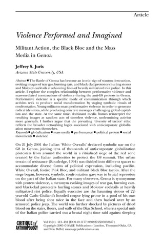 Article



Violence Performed and Imagined
Militant Action, the Black Bloc and the Mass
Media in Genoa

Jeffrey S. Juris
Arizona State University, USA
Abstract ■ The Battle of Genoa has become an iconic sign of wanton destruction,
evoking images of tear gas, burning cars, and black clad protestors hurling stones
and Molotov cocktails at advancing lines of heavily militarized riot police. In this
article, I explore the complex relationship between performative violence and
mass-mediated constructions of violence during the anti-G8 protests in Genoa.
Performative violence is a speciﬁc mode of communication through which
activists seek to produce social transformation by staging symbolic rituals of
confrontation. Young militants enact performative violence in order to generate
radical identities, while producing concrete messages challenging global capital-
ism and the state. At the same time, dominant media frames reinterpret the
resulting images as random acts of senseless violence, undermining activists
more generally. I further argue that the prevailing ‘diversity of tactics’ ethic
reﬂects the broader networking logics associated with anti-corporate globaliz-
ation movements themselves.
Keywords ■ globalization ■ mass media ■ performance ■ political protest ■ social
movements ■ violence

On 21 July 2001 the Italian ‘White Overalls’ declared symbolic war on the
G8 in Genoa, joining tens of thousands of anti-corporate globalization
protesters from around the world in a ritualized siege of the red zone
created by the Italian authorities to protect the G8 summit. The urban
terrain of resistance (Routledge, 1994) was divided into different spaces to
accommodate diverse forms of political expression, including paciﬁst,
White Overall, festive Pink Bloc, and militant Black Bloc tactics. After the
siege began, however, symbolic confrontation gave way to brutal repression
on the part of the Italian state. For many observers, Genoa is synonymous
with protest violence, a metonym evoking images of tear gas, burning cars,
and black-clad protesters hurling stones and Molotov cocktails at heavily
militarized riot police. Equally evocative are the haunting visions of 22-
year-old Carlo Giuliani’s hooded corpse lying prone in a pool of his own
blood after being shot twice in the face and then backed over by an
armored police jeep. The world was further shocked by pictures of dried
blood on the stairs, ﬂoors, and walls of the Diaz School, where a special unit
of the Italian police carried out a brutal night time raid against sleeping

                    Vol 25(4) 413–432 [DOI:10.1177/0308275X05058657]
                    Copyright 2005 © SAGE Publications (London, Thousand Oaks, CA
                    and New Delhi) www.sagepublications.com
 