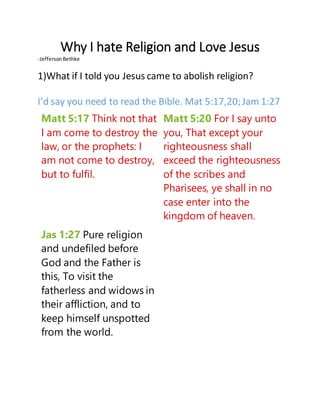 Why I hate Religion and Love Jesus
-JeffersonBethke
1)What if I told you Jesus came to abolish religion?
I’d say you need to read the Bible. Mat 5:17,20;Jam 1:27
Matt 5:17 Think not that
I am come to destroy the
law, or the prophets: I
am not come to destroy,
but to fulfil.
Matt 5:20 For I say unto
you, That except your
righteousness shall
exceed the righteousness
of the scribes and
Pharisees, ye shall in no
case enter into the
kingdom of heaven.
Jas 1:27 Pure religion
and undefiled before
God and the Father is
this, To visit the
fatherless and widows in
their affliction, and to
keep himself unspotted
from the world.
 