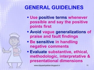 GENERAL GUIDELINES
 Use positive terms whenever
possible and say the positive
points first
 Avoid vague generalizations of
praise and fault findings
 Be sensitive in handling
negative comments
 Evaluate substantive, ethical,
methodologic, interpretative &
presentational dimensions
www.drjayeshpatidar.blogspot.in

11

 