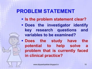 PROBLEM STATEMENT
 Is the problem statement clear?
 Does the investigator identify
key research questions and
variables to be examined?
 Does the study have the
potential to help solve a
problem that is currently faced
in clinical practice?
www.drjayeshpatidar.blogspot.in

15

 