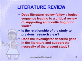LITERATURE REVIEW
 Does literature review follow a logical
sequence leading to a critical review
of supporting and conflicting prior
work?
 Is the relationship of the study to
previous research clear?
 Does the investigator describe gaps
in the literature and support the
necessity of the present study?

www.drjayeshpatidar.blogspot.in

16

 