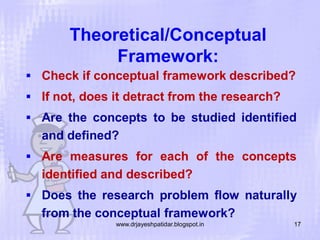 Theoretical/Conceptual
Framework:
 Check if conceptual framework described?
 If not, does it detract from the research?
 Are the concepts to be studied identified

and defined?
 Are measures for each of the concepts

identified and described?
 Does the research problem flow naturally

from the conceptual framework?
www.drjayeshpatidar.blogspot.in

17

 