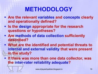 METHODOLOGY
 Are the relevant variables and concepts clearly
and operationally defined?
 Is the design appropriate for the research
questions or hypotheses?
 Are methods of data collection sufficiently
described?
 What are the identified and potential threats to
internal and external validity that were present
in the study?
 If there was more than one data collector, was
the inter-rater reliability adequate?
www.drjayeshpatidar.blogspot.in

19

 