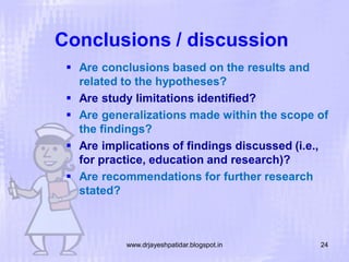 Conclusions / discussion
 Are conclusions based on the results and
related to the hypotheses?
 Are study limitations identified?
 Are generalizations made within the scope of
the findings?
 Are implications of findings discussed (i.e.,
for practice, education and research)?
 Are recommendations for further research
stated?

www.drjayeshpatidar.blogspot.in

24

 