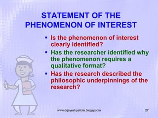 STATEMENT OF THE
PHENOMENON OF INTEREST
 Is the phenomenon of interest
clearly identified?
 Has the researcher identified why
the phenomenon requires a
qualitative format?
 Has the research described the
philosophic underpinnings of the
research?

www.drjayeshpatidar.blogspot.in

27

 