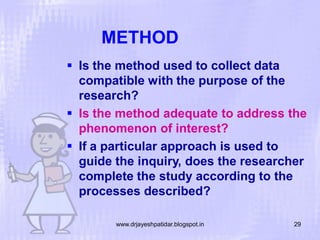 METHOD
 Is the method used to collect data
compatible with the purpose of the
research?
 Is the method adequate to address the
phenomenon of interest?
 If a particular approach is used to
guide the inquiry, does the researcher
complete the study according to the
processes described?
www.drjayeshpatidar.blogspot.in

29

 