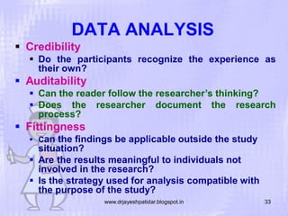 DATA ANALYSIS
 Credibility
 Do the participants recognize the experience as
their own?

 Auditability
 Can the reader follow the researcher’s thinking?
 Does the researcher document the research
process?

 Fittingness
 Can

the findings be applicable outside the study
situation?
 Are the results meaningful to individuals not
involved in the research?
 Is the strategy used for analysis compatible with
the purpose of the study?
www.drjayeshpatidar.blogspot.in

33

 