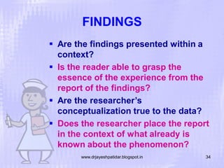 FINDINGS
 Are the findings presented within a
context?
 Is the reader able to grasp the
essence of the experience from the
report of the findings?
 Are the researcher’s
conceptualization true to the data?
 Does the researcher place the report
in the context of what already is
known about the phenomenon?
www.drjayeshpatidar.blogspot.in

34

 