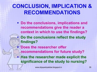 CONCLUSION, IMPLICATION &
RECOMMENDATIONS
 Do the conclusions, implications and
recommendations give the reader a
context in which to use the findings?
 Do the conclusions reflect the study
findings?
 Does the researcher offer
recommendations for future study?
 Has the researcher made explicit the
significance of the study to nursing?
www.drjayeshpatidar.blogspot.in

35

 