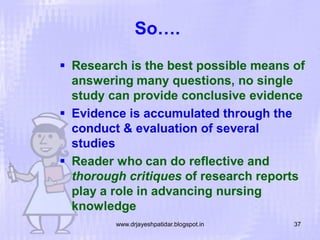 So….
 Research is the best possible means of
answering many questions, no single
study can provide conclusive evidence
 Evidence is accumulated through the
conduct & evaluation of several
studies
 Reader who can do reflective and
thorough critiques of research reports
play a role in advancing nursing
knowledge
www.drjayeshpatidar.blogspot.in

37

 