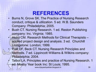 REFERENCES
• Burns N, Grove SK. The Practice of Nursing Research
conduct, critique & utilization. 5 ed. W.B. Saunders
Company: Philadelphia; 2005.
• Bush CT. Nursing Research. 1 ed. Reston Publishing
company: Inc. Virginia; 1985.
• Hicks CM. Research Methods for Clinical Therapists –
applied project design and analysis. 3 ed. Churchill
Livingstone: London; 1999.
• Polit DF, Beck CT. Nursing Research Principles and
Methods. 7 ed. Lippincott Williams & Wilkins company:
Philadelphia; 2004.
• Talbot LA. Principles and practice of Nursing Research. 1
ed. Mosby Year book Inc: St Louis; 1995.
www.drjayeshpatidar.blogspot.in

39

 
