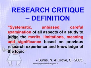 RESEARCH CRITIQUE
– DEFINITION
“Systematic,
unbiased,
careful
examination of all aspects of a study to
judge the merits, limitations, meaning
and significance based on previous
research experience and knowledge of
the topic”
- Burns, N. & Grove, S., 2005.
www.drjayeshpatidar.blogspot.in

4

 