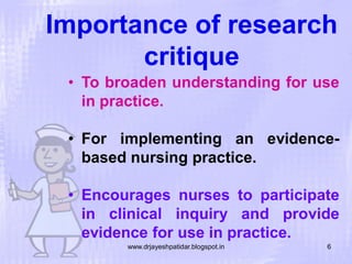 Importance of research
critique
• To broaden understanding for use
in practice.

• For implementing an evidencebased nursing practice.
• Encourages nurses to participate
in clinical inquiry and provide
evidence for use in practice.
www.drjayeshpatidar.blogspot.in

6

 