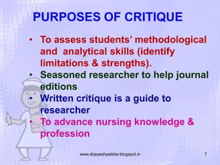 PURPOSES OF CRITIQUE
• To assess students’ methodological
and analytical skills (identify
limitations & strengths).
• Seasoned researcher to help journal
editions
• Written critique is a guide to
researcher
• To advance nursing knowledge &
profession
www.drjayeshpatidar.blogspot.in

7

 