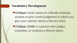 Vocabulary Development
Critique (verb) means to critically evaluate,
analyze or give careful judgment in which you
give your opinion about a literary work.
Critique /Critic is a person who judges,
evaluates, or analyzes a literary piece.
 