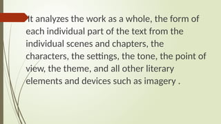 It analyzes the work as a whole, the form of
each individual part of the text from the
individual scenes and chapters, the
characters, the settings, the tone, the point of
view, the theme, and all other literary
elements and devices such as imagery .
 