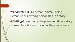 Character- It is a person, animal, being ,
creature or anything personified in a story.
Setting-It is not only the place and time a story
takes place but also includes the atmosphere.
 