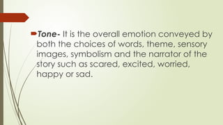 Tone- It is the overall emotion conveyed by
both the choices of words, theme, sensory
images, symbolism and the narrator of the
story such as scared, excited, worried,
happy or sad.
 