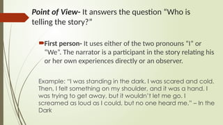 Point of View- It answers the question “Who is
telling the story?”
First person- It uses either of the two pronouns “I” or
“We”. The narrator is a participant in the story relating his
or her own experiences directly or an observer.
Example: “I was standing in the dark. I was scared and cold.
Then, I felt something on my shoulder, and it was a hand. I
was trying to get away, but it wouldn’t let me go. I
screamed as loud as I could, but no one heard me.” – In the
Dark
 