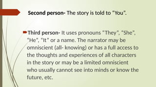 Third person- It uses pronouns “They”, “She”,
“He”, “It” or a name. The narrator may be
omniscient (all- knowing) or has a full access to
the thoughts and experiences of all characters
in the story or may be a limited omniscient
who usually cannot see into minds or know the
future, etc.
Second person- The story is told to “You”.
 