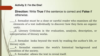 Activity 2: I’m the One!
Direction: Write True if the sentence is correct and False if
otherwise.
____1. formalist must be a close or careful reader who examines all the
elements of a text individually to discover how they form an organic
unity.
____2. Literary Criticism is the evaluation, analysis, description, or
interpretation of literary works.
____3. formalist looks beyond the work by reading the author’s life, or
literary style.
____4. formalist examines the work’s historical background and
condition of the society.
____5. formalist allows the text to reveal itself.
 