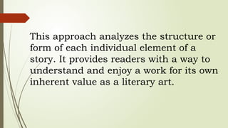 This approach analyzes the structure or
form of each individual element of a
story. It provides readers with a way to
understand and enjoy a work for its own
inherent value as a literary art.
 