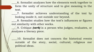 ____6. formalist analyzes how the elements work together to
form the unity of structure and to give meaning to the
text.
____7. formalist achieves understanding of the text by
looking inside it, not outside nor beyond.
____8. formalist studies how the text’s influences or figures
out similarity with other works.
____9. Critique (verb) is a person who judges, evaluates, or
analyzes a literary piece.
____10. formalist does not concern the historical events
outside of the story, social, cultural, religious nor
political ideas.
 