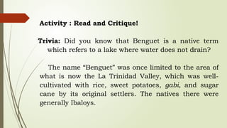 Activity : Read and Critique!
Trivia: Did you know that Benguet is a native term
which refers to a lake where water does not drain?
The name “Benguet” was once limited to the area of
what is now the La Trinidad Valley, which was well-
cultivated with rice, sweet potatoes, gabi, and sugar
cane by its original settlers. The natives there were
generally Ibaloys.
 