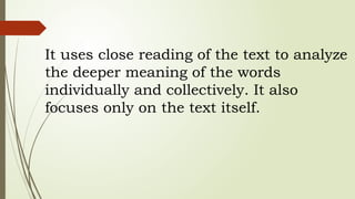 It uses close reading of the text to analyze
the deeper meaning of the words
individually and collectively. It also
focuses only on the text itself.
 