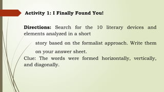 Activity 1: I Finally Found You!
Directions: Search for the 10 literary devices and
elements analyzed in a short
story based on the formalist approach. Write them
on your answer sheet.
Clue: The words were formed horizontally, vertically,
and diagonally.
 