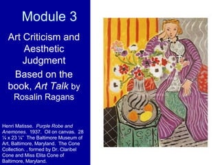 Module 3
Art Criticism and
Aesthetic
Judgment
Based on the
book, Art Talk by
Rosalin Ragans
Henri Matisse. Purple Robe and
Anemones. 1937. Oil on canvas. 28
¼ x 23 ¼” The Baltimore Museum of
Art, Baltimore, Maryland. The Cone
Collection. , formed by Dr. Claribel
Cone and Miss Elita Cone of
Baltimore, Maryland.
 