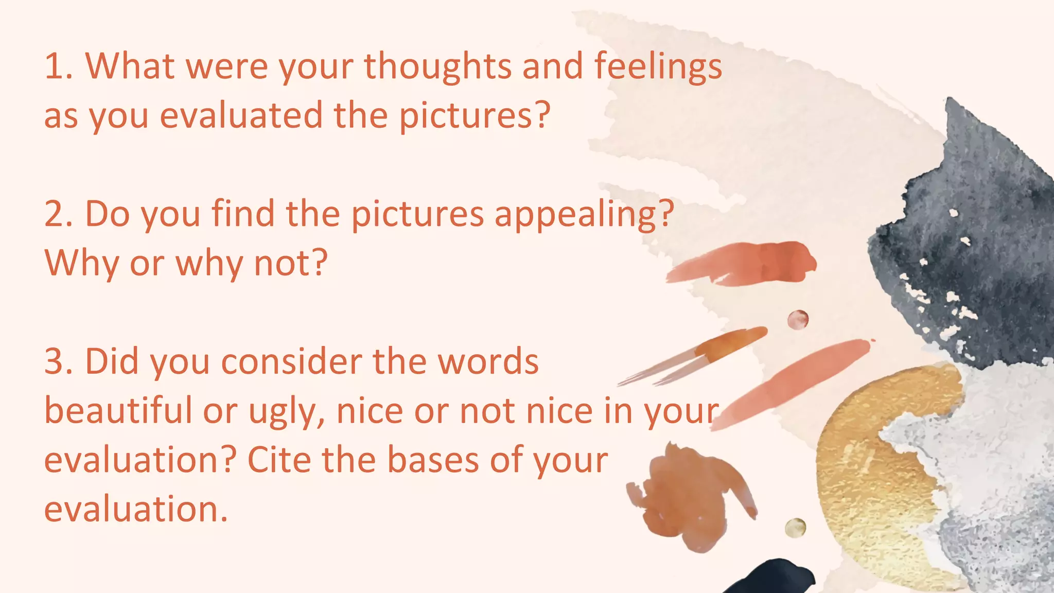 1. What were your thoughts and feelings
as you evaluated the pictures?
2. Do you find the pictures appealing?
Why or why not?
3. Did you consider the words
beautiful or ugly, nice or not nice in your
evaluation? Cite the bases of your
evaluation.
 