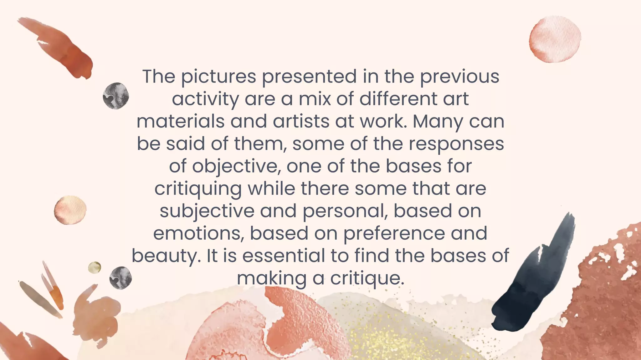 The pictures presented in the previous
activity are a mix of different art
materials and artists at work. Many can
be said of them, some of the responses
of objective, one of the bases for
critiquing while there some that are
subjective and personal, based on
emotions, based on preference and
beauty. It is essential to find the bases of
making a critique.
 