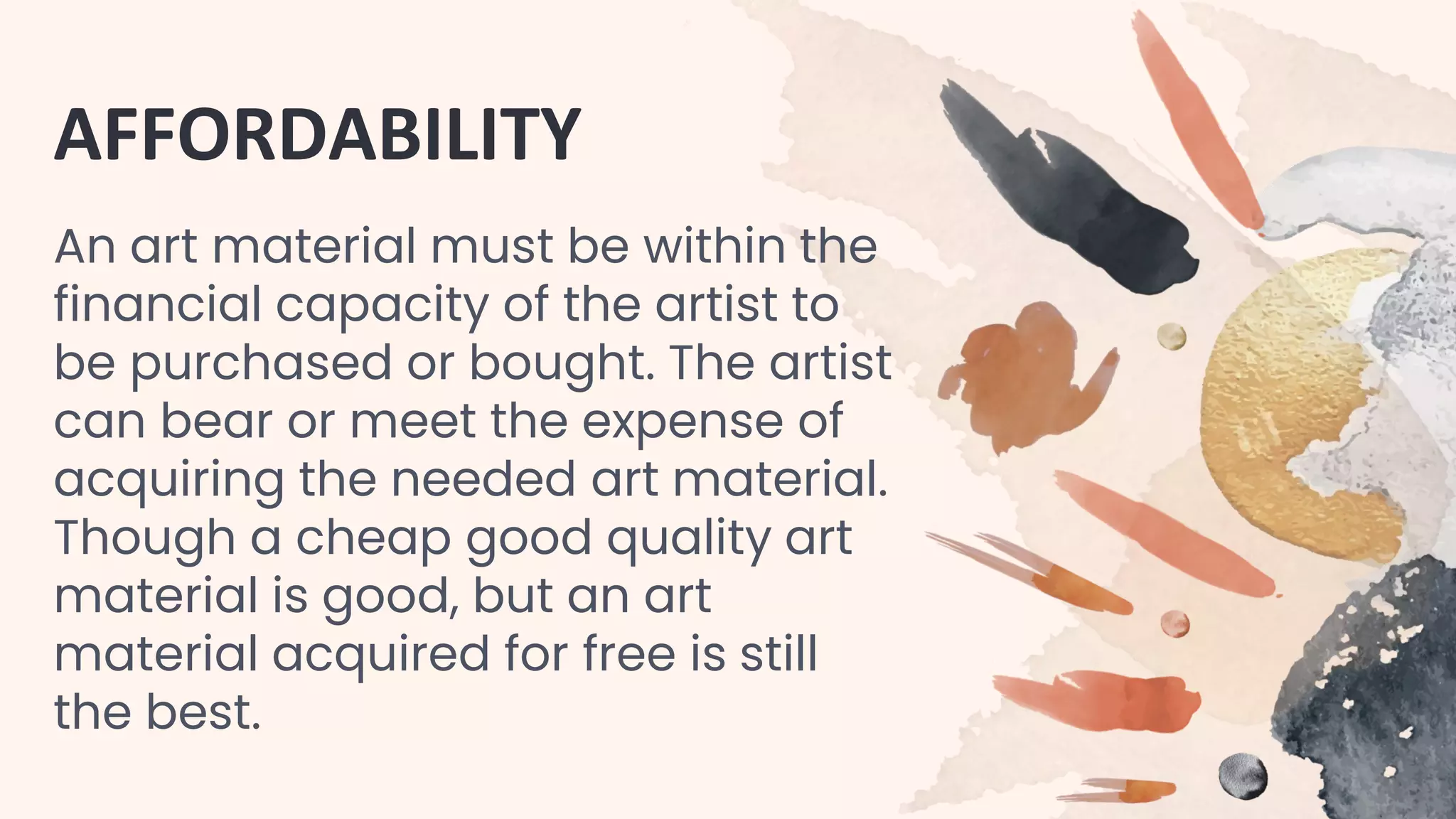AFFORDABILITY
An art material must be within the
financial capacity of the artist to
be purchased or bought. The artist
can bear or meet the expense of
acquiring the needed art material.
Though a cheap good quality art
material is good, but an art
material acquired for free is still
the best.
 